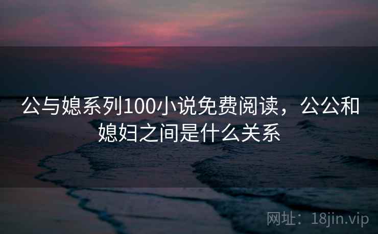 公与媳系列100小说免费阅读，公公和媳妇之间是什么关系