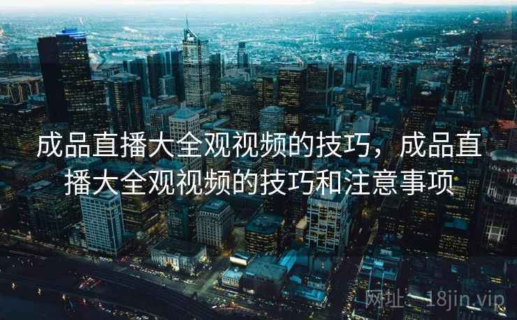成品直播大全观视频的技巧,成品直播大全观视频的技巧和注意事项 成品直播大全观视频的技巧,成品直播大全观视频的技巧和注意事项