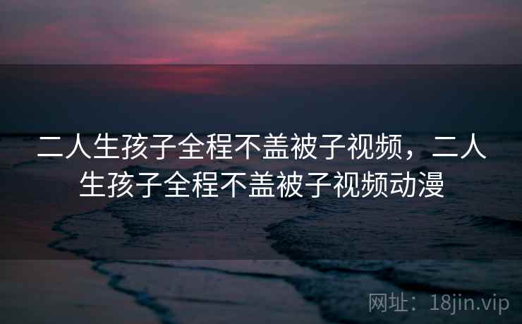 二人生孩子全程不盖被子视频，二人生孩子全程不盖被子视频动漫