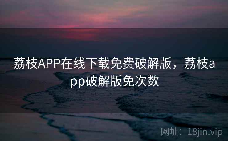 荔枝APP在线下载免费破解版，荔枝app破解版免次数
