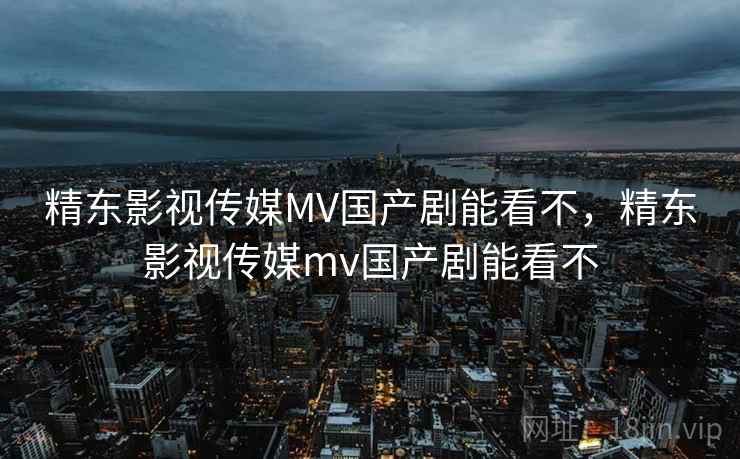 精东影视传媒MV国产剧能看不，精东影视传媒mv国产剧能看不