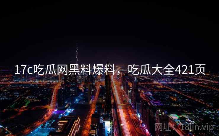 17c吃瓜网黑料爆料，吃瓜大全421页