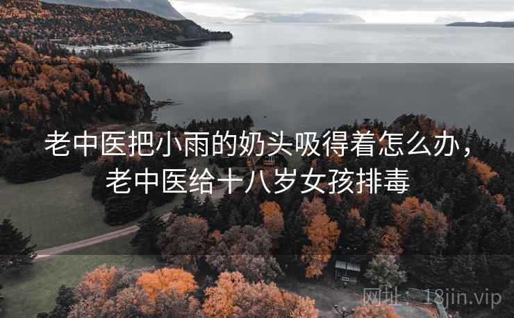 老中医把小雨的奶头吸得着怎么办，老中医给十八岁女孩排毒