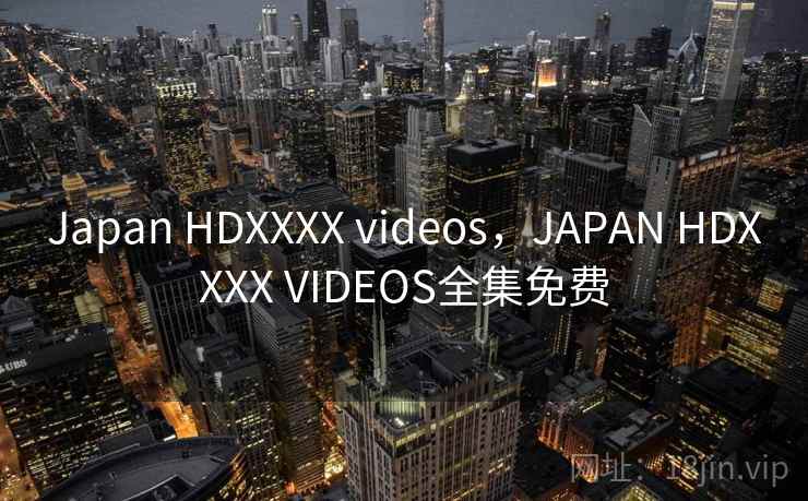 Japan HDXXXX videos，JAPAN HDXXXX VIDEOS全集免费