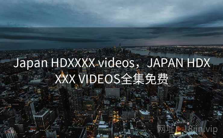 Japan HDXXXX videos，JAPAN HDXXXX VIDEOS全集免费