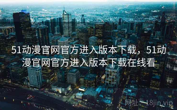51动漫官网官方进入版本下载，51动漫官网官方进入版本下载在线看