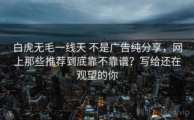白虎无毛一线天 不是广告纯分享,网上那些推荐到底靠不靠谱?写给还在观望的你 白虎无毛一线天 不是广告纯分享,网上那些推荐到底靠不靠谱?写给还在观望的你