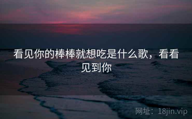 看见你的棒棒就想吃是什么歌，看看见到你