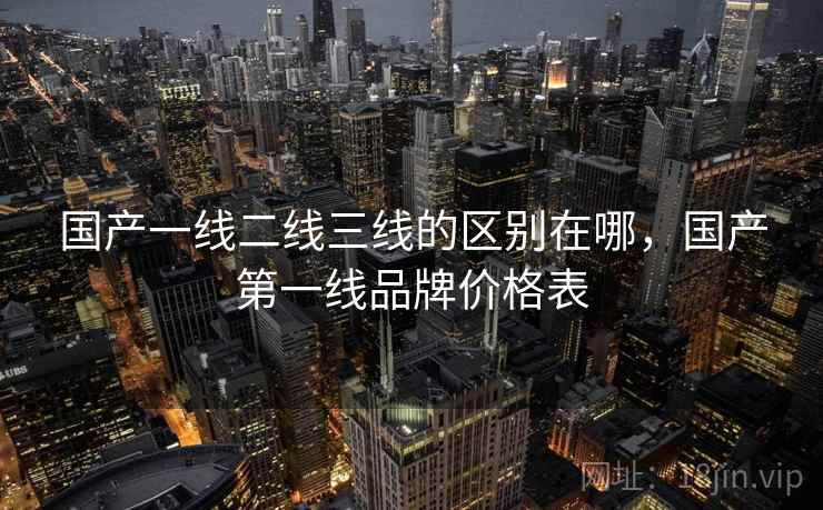 国产一线二线三线的区别在哪，国产第一线品牌价格表