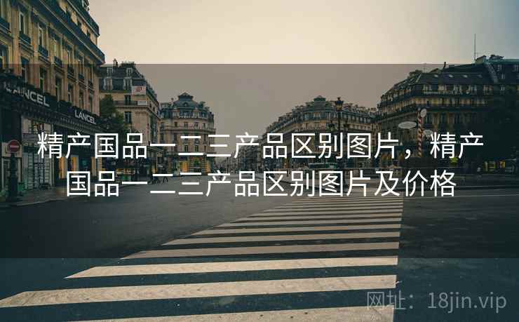 精产国品一二三产品区别图片，精产国品一二三产品区别图片及价格
