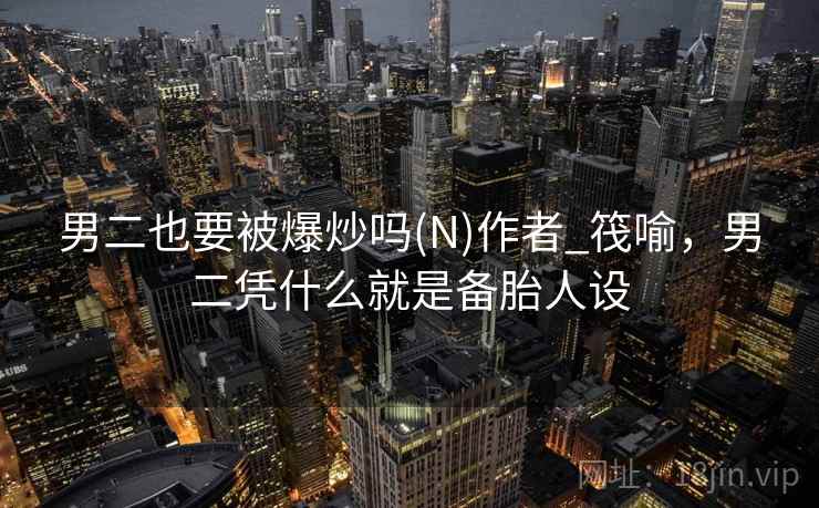 男二也要被爆炒吗(N)作者_筏喻,男二凭什么就是备胎人设 男二也要被爆炒吗(N)作者_筏喻,男二凭什么就是备胎人设
