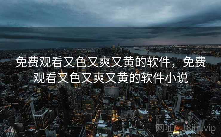 免费观看又色又爽又黄的软件,免费观看又色又爽又黄的软件小说 免费观看又色又爽又黄的软件,免费观看又色又爽又黄的软件小说
