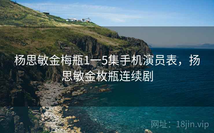 杨思敏金梅瓶1一5集手机演员表，扬思敏金枚瓶连续剧