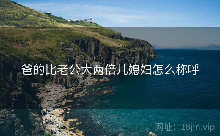 爸的比老公大两倍儿媳妇怎么称呼 爸的比老公大两倍儿媳妇怎么称呼