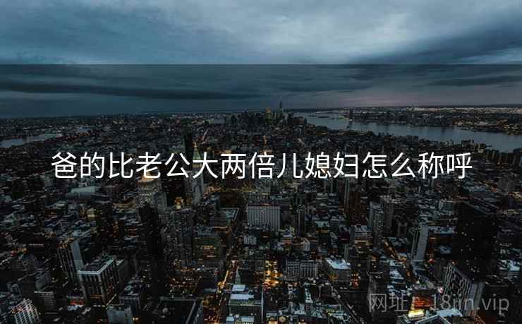 爸的比老公大两倍儿媳妇怎么称呼 爸的比老公大两倍儿媳妇怎么称呼