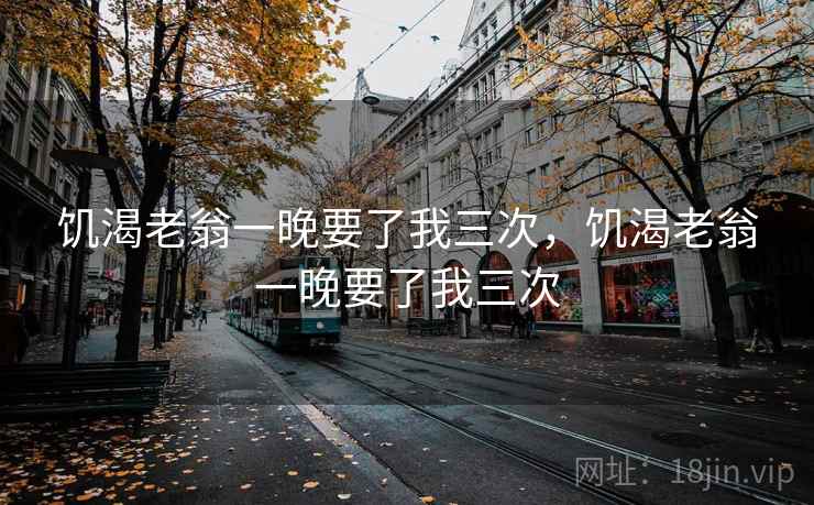 饥渴老翁一晚要了我三次，饥渴老翁一晚要了我三次