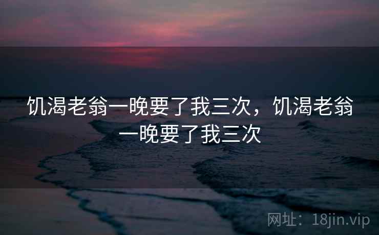 饥渴老翁一晚要了我三次，饥渴老翁一晚要了我三次