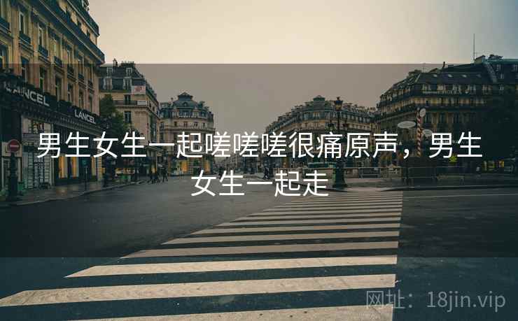 男生女生一起嗟嗟嗟很痛原声,男生女生一起走 男生女生一起嗟嗟嗟很痛原声,男生女生一起走