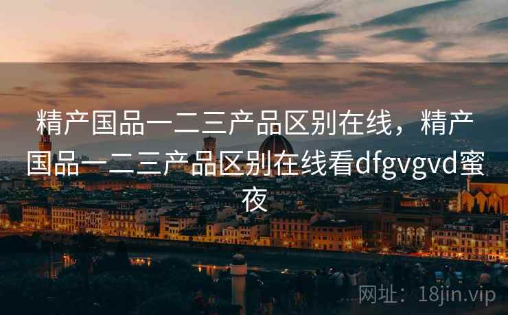 精产国品一二三产品区别在线，精产国品一二三产品区别在线看dfgvgvd蜜夜