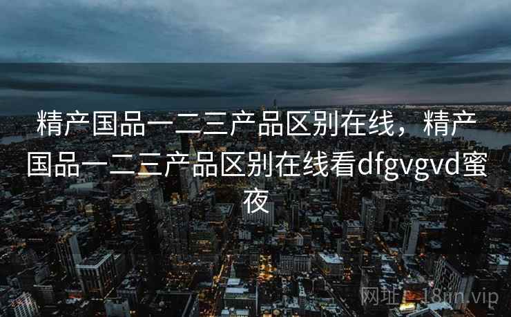 精产国品一二三产品区别在线，精产国品一二三产品区别在线看dfgvgvd蜜夜