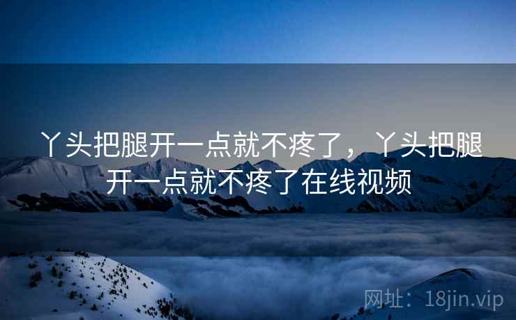 丫头把腿开一点就不疼了,丫头把腿开一点就不疼了在线视频 丫头把腿开一点就不疼了,丫头把腿开一点就不疼了在线视频