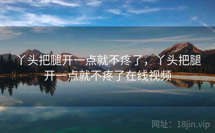 丫头把腿开一点就不疼了,丫头把腿开一点就不疼了在线视频 丫头把腿开一点就不疼了,丫头把腿开一点就不疼了在线视频