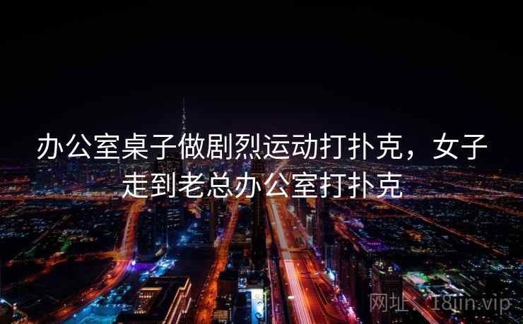 办公室桌子做剧烈运动打扑克,女子走到老总办公室打扑克 办公室桌子做剧烈运动打扑克,女子走到老总办公室打扑克