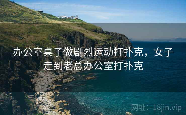 办公室桌子做剧烈运动打扑克,女子走到老总办公室打扑克 办公室桌子做剧烈运动打扑克,女子走到老总办公室打扑克
