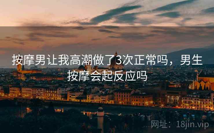 按摩男让我高潮做了3次正常吗,男生按摩会起反应吗 按摩男让我高潮做了3次正常吗,男生按摩会起反应吗