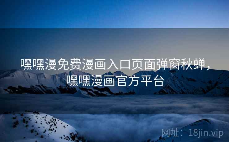 嘿嘿漫免费漫画入口页面弹窗秋蝉,嘿嘿漫画官方平台 嘿嘿漫免费漫画入口页面弹窗秋蝉,嘿嘿漫画官方平台