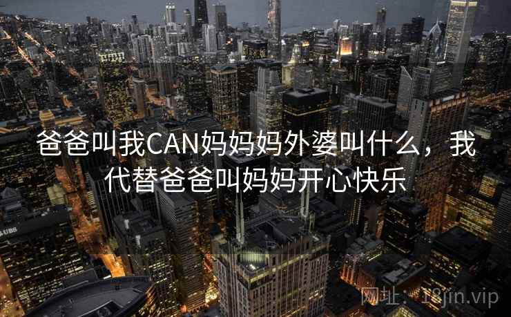 爸爸叫我CAN妈妈妈外婆叫什么,我代替爸爸叫妈妈开心快乐 爸爸叫我CAN妈妈妈外婆叫什么,我代替爸爸叫妈妈开心快乐