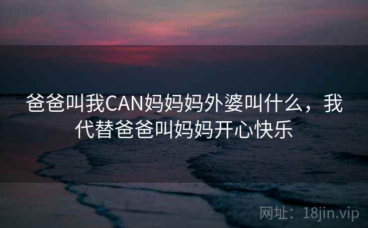 爸爸叫我CAN妈妈妈外婆叫什么,我代替爸爸叫妈妈开心快乐 爸爸叫我CAN妈妈妈外婆叫什么,我代替爸爸叫妈妈开心快乐