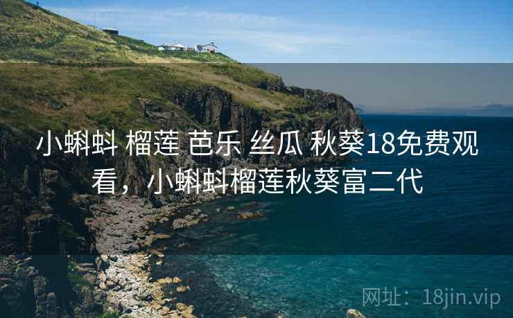 小蝌蚪 榴莲 芭乐 丝瓜 秋葵18免费观看，小蝌蚪榴莲秋葵富二代