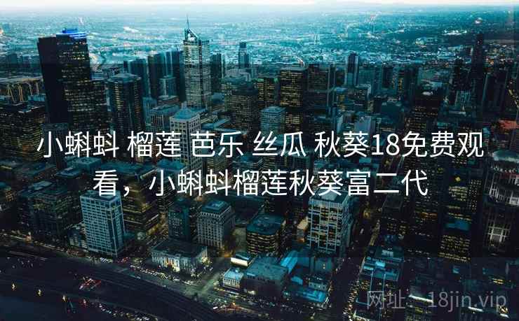小蝌蚪 榴莲 芭乐 丝瓜 秋葵18免费观看，小蝌蚪榴莲秋葵富二代